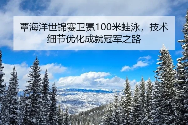 覃海洋世锦赛卫冕100米蛙泳，技术细节优化成就冠军之路
